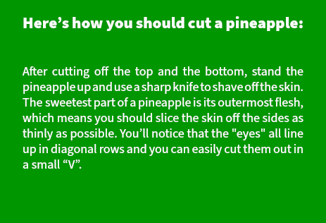 Here’s how you should cut a pineapple:  After cutting off the top and the bottom, stand the pineapple up and use a sharp knife to shave off the skin. The sweetest part of a pineapple is its outermost flesh, which means you should slice the skin off the sides as thinly as possible. You’ll notice that the "eyes" all line up in diagonal rows and you can easily cut them out in a small “V”. 